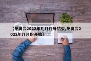 【冬奥会2022年几月几号结束,冬奥会2022年几月份开始】