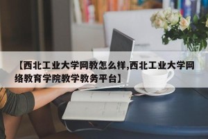 【西北工业大学网教怎么样,西北工业大学网络教育学院教学教务平台】