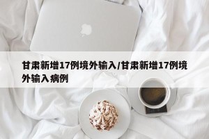 甘肃新增17例境外输入/甘肃新增17例境外输入病例