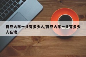 复旦大学一共有多少人/复旦大学一共有多少人在读