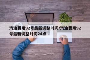 汽油费用92号最新调整时间/汽油费用92号最新调整时间24点