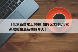 【北京新增本土66例:朝阳区31例,北京新增疫情最新朝阳今天】