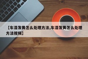 【车漆发黄怎么处理方法,车漆发黄怎么处理方法视频】