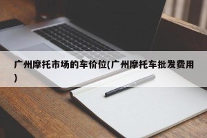 广州摩托市场的车价位(广州摩托车批发费用)