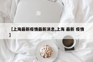 【上海最新疫情最新消息,上海 最新 疫情】