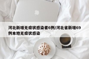河北新增无症状感染者6例/河北省新增69例本地无症状感染