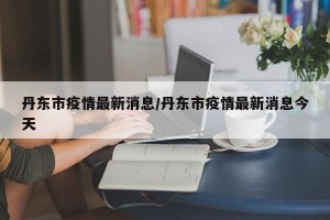 丹东市疫情最新消息/丹东市疫情最新消息今天