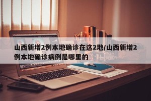 山西新增2例本地确诊在这2地/山西新增2例本地确诊病例是哪里的