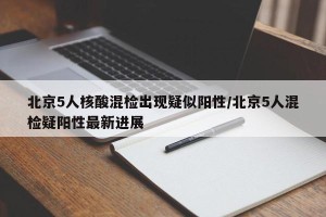 北京5人核酸混检出现疑似阳性/北京5人混检疑阳性最新进展