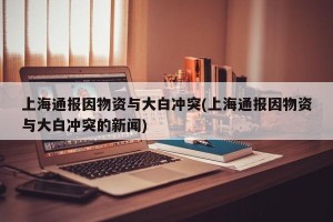 上海通报因物资与大白冲突(上海通报因物资与大白冲突的新闻)