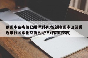 我国本轮疫情已经得到有效控制(国家卫健委近来我国本轮疫情已经得到有效控制)