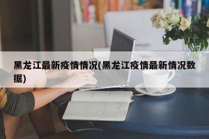 黑龙江最新疫情情况(黑龙江疫情最新情况数据)