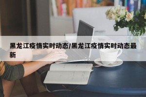 黑龙江疫情实时动态/黑龙江疫情实时动态最新