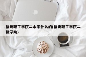 福州理工学院二本学什么的(福州理工学院二级学院)
