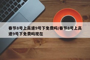 春节8号上高速9号下免费吗/春节8号上高速9号下免费吗现在