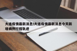 大连疫情最新消息/大连疫情最新消息今天新增病例行程轨迹