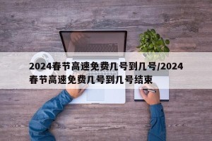 2024春节高速免费几号到几号/2024春节高速免费几号到几号结束
