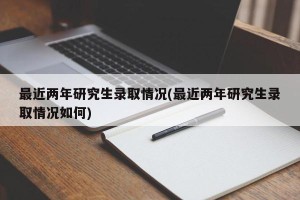 最近两年研究生录取情况(最近两年研究生录取情况如何)