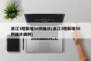 浙江3地新增50例确诊(浙江3地新增50例确诊病例)