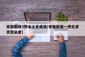 安徽新增3例本土无症状(安徽新增一例无症状感染者)