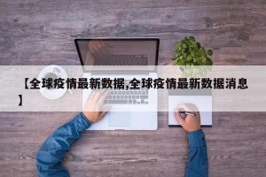 【全球疫情最新数据,全球疫情最新数据消息】