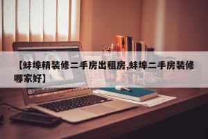 【蚌埠精装修二手房出租房,蚌埠二手房装修哪家好】