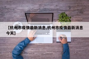 【杭州市疫情最新消息,杭州市疫情最新消息今天】