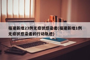 福建新增23例无症状感染者(福建新增1例无症状感染者的行动轨迹)