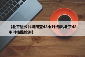 【北京进公共场所查48小时核酸,北京48小时核酸检测】