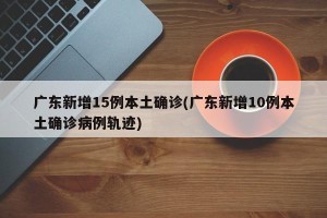 广东新增15例本土确诊(广东新增10例本土确诊病例轨迹)