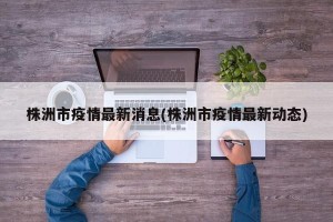 株洲市疫情最新消息(株洲市疫情最新动态)