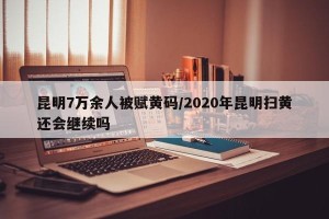 昆明7万余人被赋黄码/2020年昆明扫黄还会继续吗