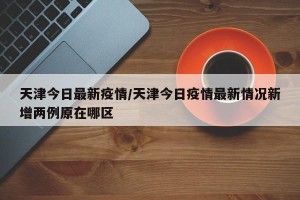 天津今日最新疫情/天津今日疫情最新情况新增两例原在哪区