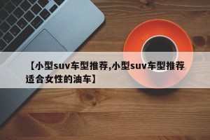 【小型suv车型推荐,小型suv车型推荐适合女性的油车】