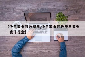 【今日黄金回收费用,今日黄金回收费用多少一克千足金】