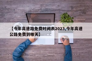 【今年高速路免费时间表2023,今年高速公路免费到哪天】