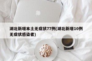 湖北新增本土无症状77例(湖北新增10例无症状感染者)