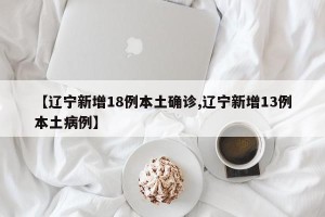 【辽宁新增18例本土确诊,辽宁新增13例本土病例】