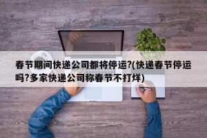 春节期间快递公司都将停运?(快递春节停运吗?多家快递公司称春节不打烊)