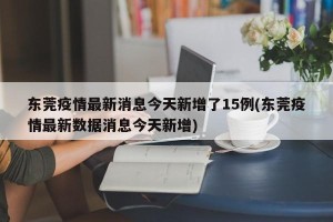 东莞疫情最新消息今天新增了15例(东莞疫情最新数据消息今天新增)