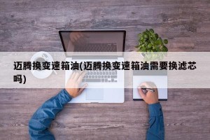 迈腾换变速箱油(迈腾换变速箱油需要换滤芯吗)