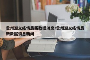 贵州遵义疫情最新数据消息/贵州遵义疫情最新数据消息新闻