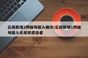 云南新增2例缅甸输入确诊/云南新增1例缅甸输入无症状感染者