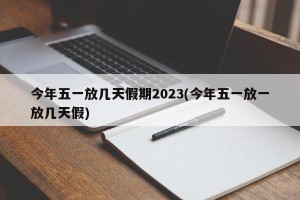 今年五一放几天假期2023(今年五一放一放几天假)