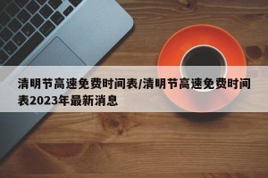 清明节高速免费时间表/清明节高速免费时间表2023年最新消息