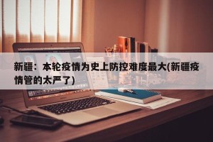 新疆：本轮疫情为史上防控难度最大(新疆疫情管的太严了)