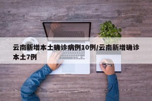 云南新增本土确诊病例10例/云南新增确诊本土7例