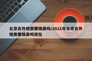 北京去外地需要隔离吗/2021年北京去外地需要隔离吗现在
