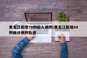 黑龙江新增79例输入病例/黑龙江新增68例确诊病例轨迹