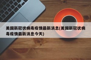 美国新冠状病毒疫情最新消息(美国新冠状病毒疫情最新消息今天)